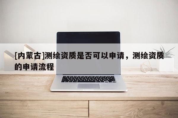 [内蒙古]测绘资质是否可以申请，测绘资质的申请流程