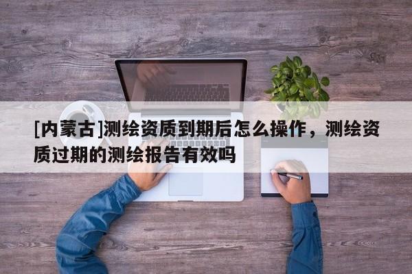 [内蒙古]测绘资质到期后怎么操作，测绘资质过期的测绘报告有效吗