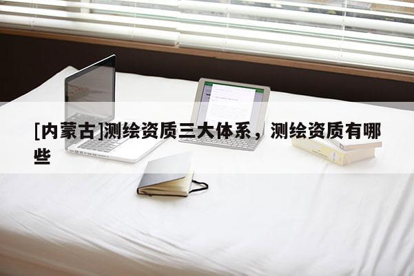 [内蒙古]测绘资质三大体系，测绘资质有哪些