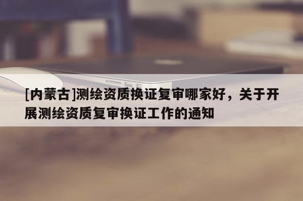 [内蒙古]测绘资质换证复审哪家好，关于开展测绘资质复审换证工作的通知