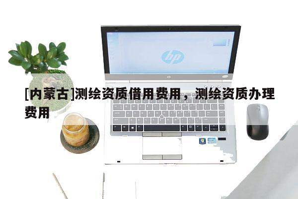 [内蒙古]测绘资质借用费用，测绘资质办理费用