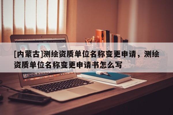 [内蒙古]测绘资质单位名称变更申请，测绘资质单位名称变更申请书怎么写