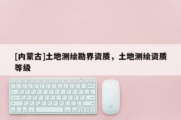 [内蒙古]土地测绘勘界资质，土地测绘资质等级