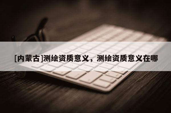 [内蒙古]测绘资质意义，测绘资质意义在哪