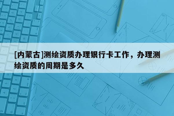 [内蒙古]测绘资质办理银行卡工作，办理测绘资质的周期是多久