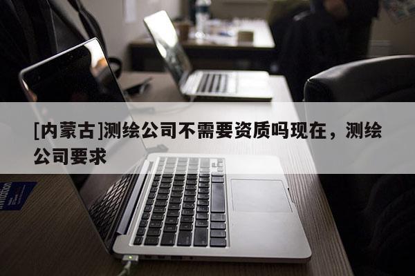 [内蒙古]测绘公司不需要资质吗现在，测绘公司要求