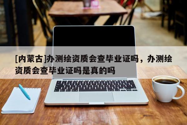 [内蒙古]办测绘资质会查毕业证吗，办测绘资质会查毕业证吗是真的吗