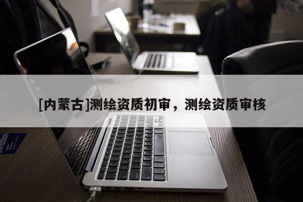 [内蒙古]测绘资质初审，测绘资质审核