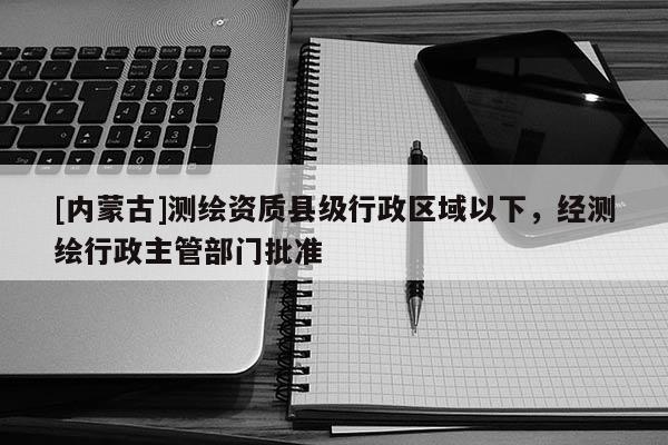 [内蒙古]测绘资质县级行政区域以下，经测绘行政主管部门批准