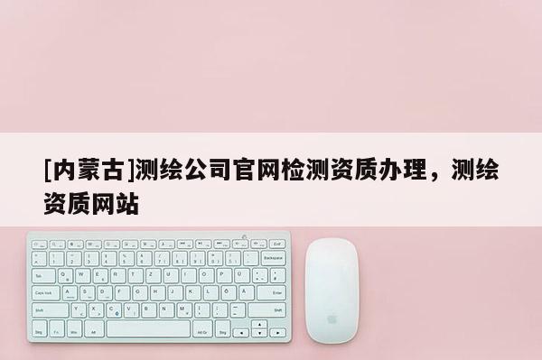 [内蒙古]测绘公司官网检测资质办理，测绘资质网站