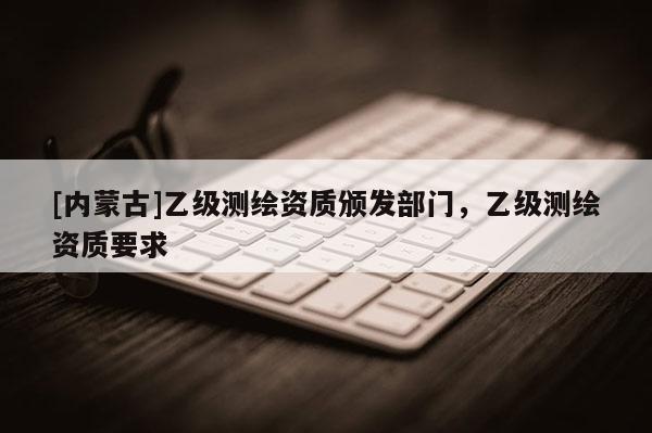 [内蒙古]乙级测绘资质颁发部门，乙级测绘资质要求