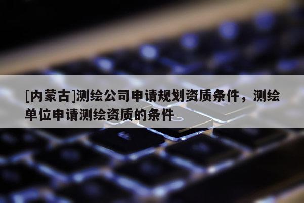 [内蒙古]测绘公司申请规划资质条件，测绘单位申请测绘资质的条件