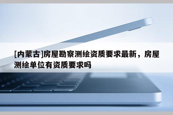 [内蒙古]房屋勘察测绘资质要求最新，房屋测绘单位有资质要求吗