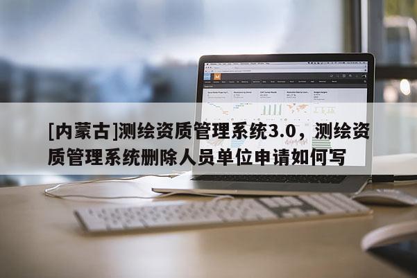 [内蒙古]测绘资质管理系统3.0，测绘资质管理系统删除人员单位申请如何写