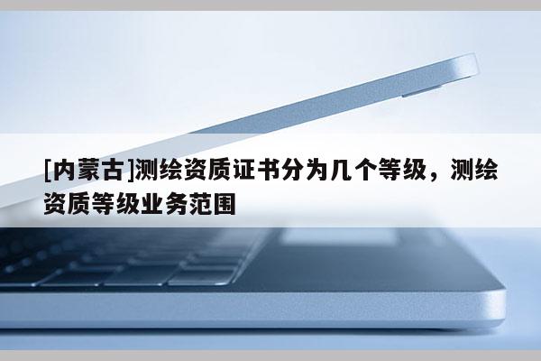 [内蒙古]测绘资质证书分为几个等级，测绘资质等级业务范围