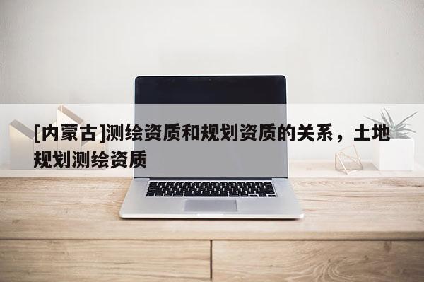 [内蒙古]测绘资质和规划资质的关系，土地规划测绘资质