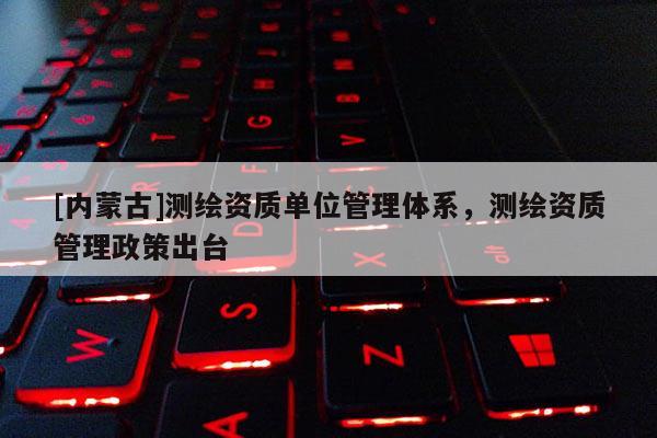 [内蒙古]测绘资质单位管理体系，测绘资质管理政策出台