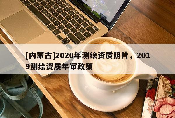 [内蒙古]2020年测绘资质照片，2019测绘资质年审政策