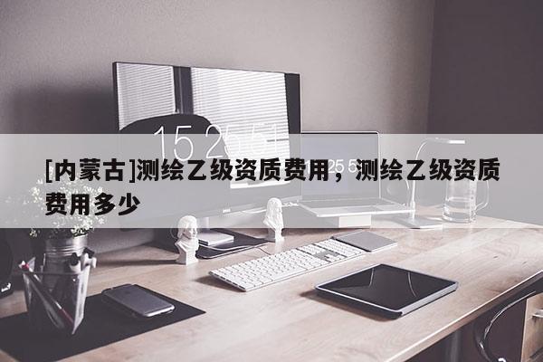 [内蒙古]测绘乙级资质费用，测绘乙级资质费用多少