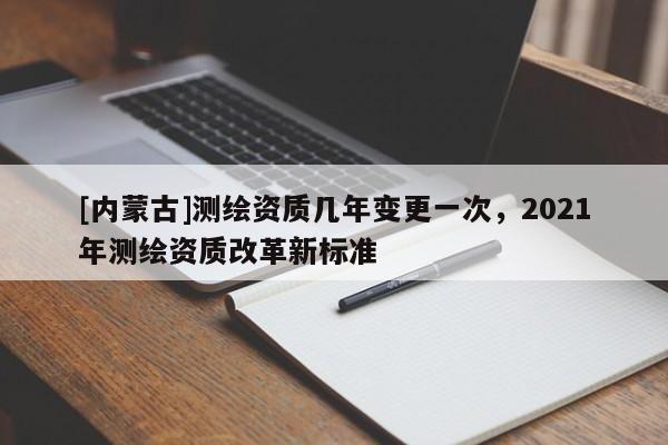 [内蒙古]测绘资质几年变更一次，2021年测绘资质改革新标准
