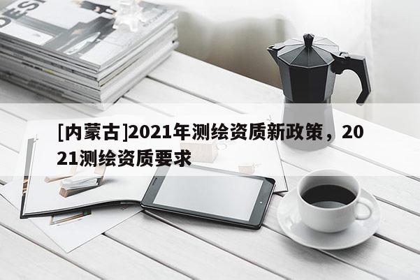 [内蒙古]2021年测绘资质新政策，2021测绘资质要求