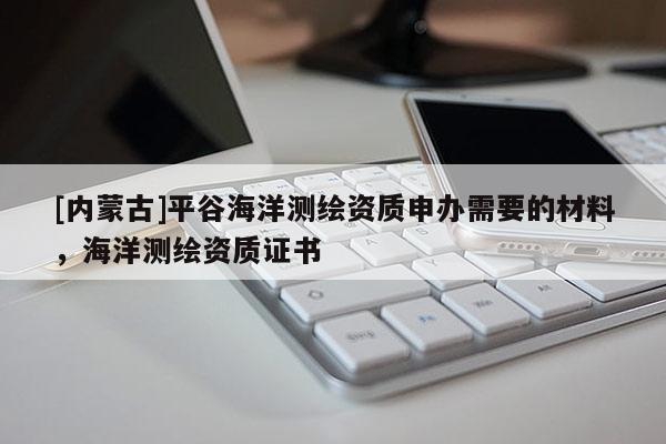 [内蒙古]平谷海洋测绘资质申办需要的材料，海洋测绘资质证书