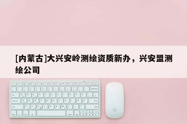 [内蒙古]大兴安岭测绘资质新办，兴安盟测绘公司