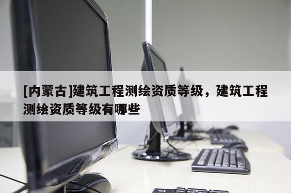 [内蒙古]建筑工程测绘资质等级，建筑工程测绘资质等级有哪些