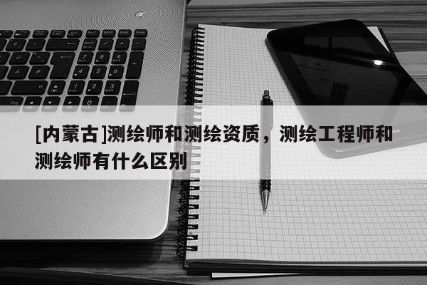 [内蒙古]测绘师和测绘资质，测绘工程师和测绘师有什么区别