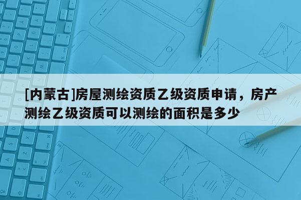 [内蒙古]房屋测绘资质乙级资质申请，房产测绘乙级资质可以测绘的面积是多少