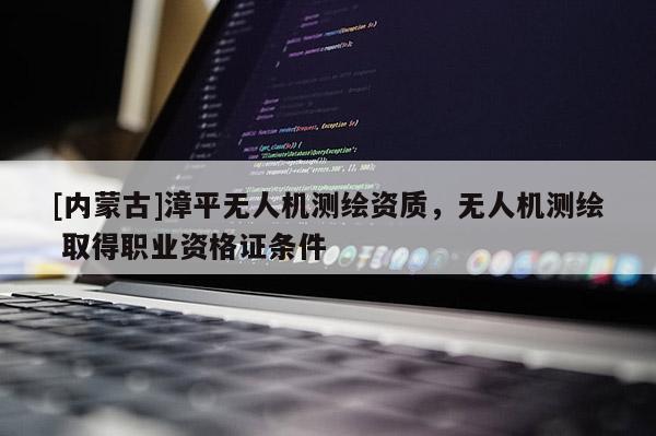[内蒙古]漳平无人机测绘资质，无人机测绘 取得职业资格证条件