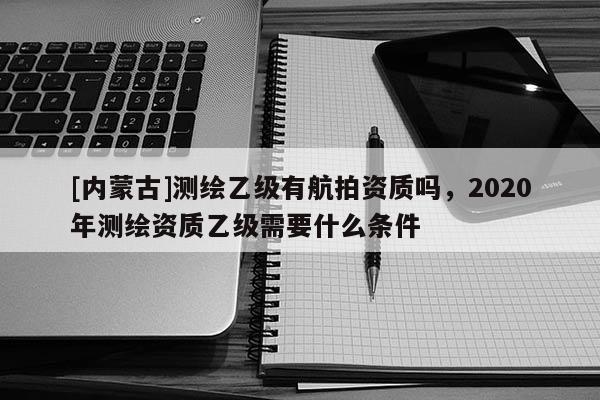 [内蒙古]测绘乙级有航拍资质吗，2020年测绘资质乙级需要什么条件