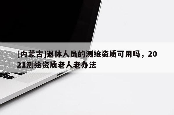 [内蒙古]退休人员的测绘资质可用吗，2021测绘资质老人老办法