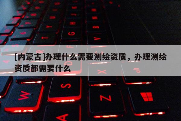 [内蒙古]办理什么需要测绘资质，办理测绘资质都需要什么