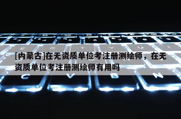 [内蒙古]在无资质单位考注册测绘师，在无资质单位考注册测绘师有用吗