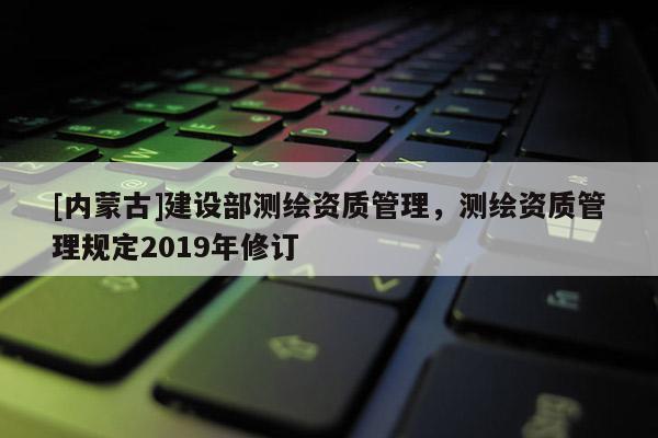 [内蒙古]建设部测绘资质管理，测绘资质管理规定2019年修订