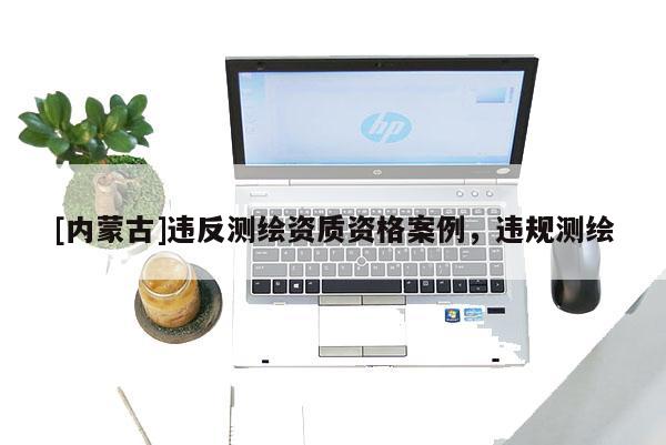[内蒙古]违反测绘资质资格案例，违规测绘