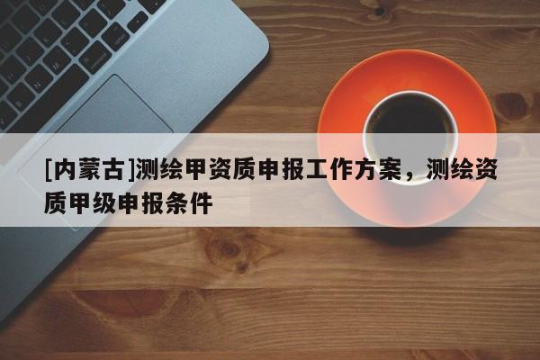 [内蒙古]测绘甲资质申报工作方案，测绘资质甲级申报条件