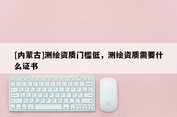 [内蒙古]测绘资质门槛低，测绘资质需要什么证书