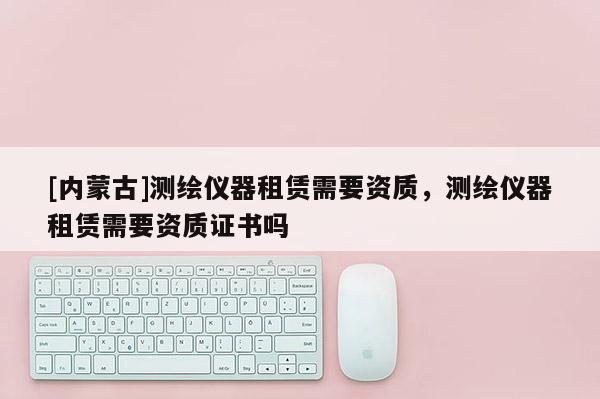 [内蒙古]测绘仪器租赁需要资质，测绘仪器租赁需要资质证书吗