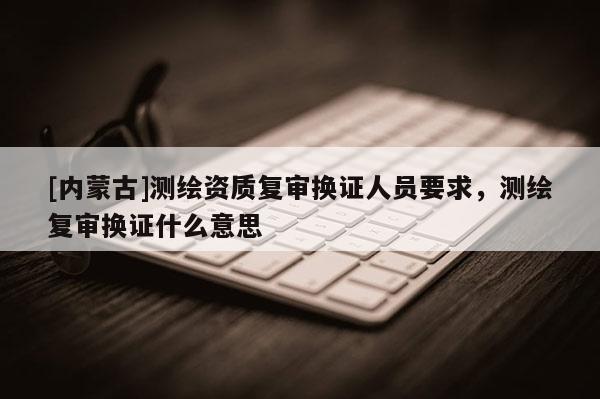 [内蒙古]测绘资质复审换证人员要求，测绘复审换证什么意思