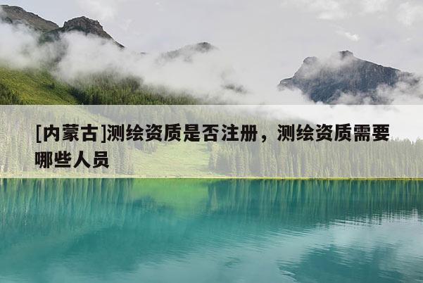 [内蒙古]测绘资质是否注册，测绘资质需要哪些人员
