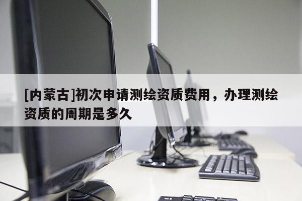[内蒙古]初次申请测绘资质费用，办理测绘资质的周期是多久