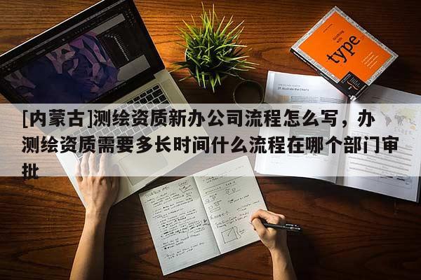 [内蒙古]测绘资质新办公司流程怎么写，办测绘资质需要多长时间什么流程在哪个部门审批