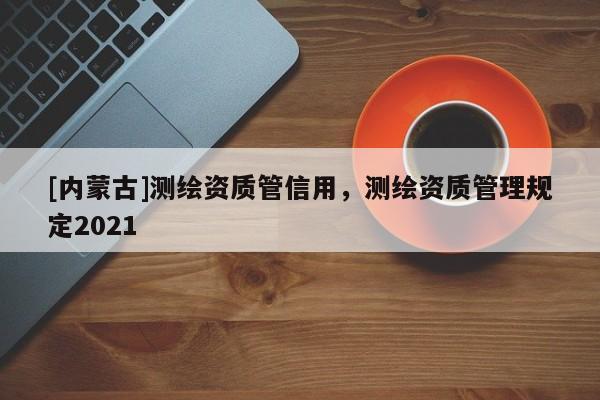 [内蒙古]测绘资质管信用，测绘资质管理规定2021