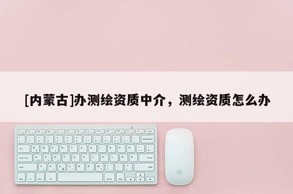 [内蒙古]办测绘资质中介，测绘资质怎么办