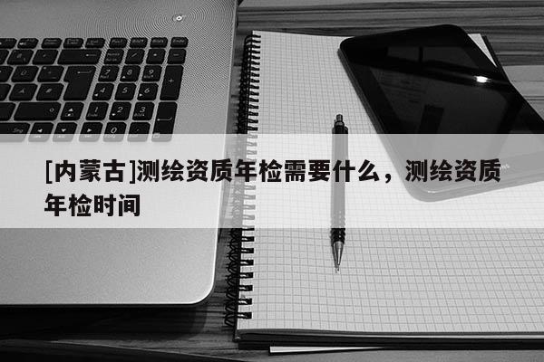 [内蒙古]测绘资质年检需要什么，测绘资质年检时间