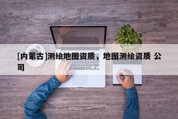 [内蒙古]测绘地图资质，地图测绘资质 公司
