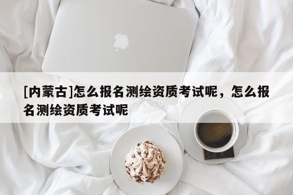 [内蒙古]怎么报名测绘资质考试呢，怎么报名测绘资质考试呢