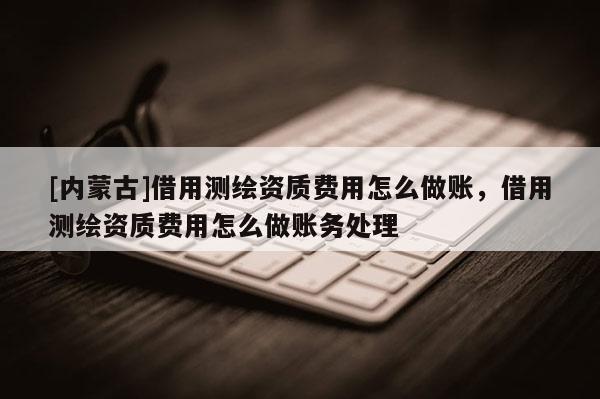 [内蒙古]借用测绘资质费用怎么做账，借用测绘资质费用怎么做账务处理